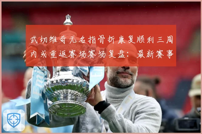 武切维奇无名指骨折康复顺利三周内或重返赛场赛场复盘：最新赛事动态与深度分析