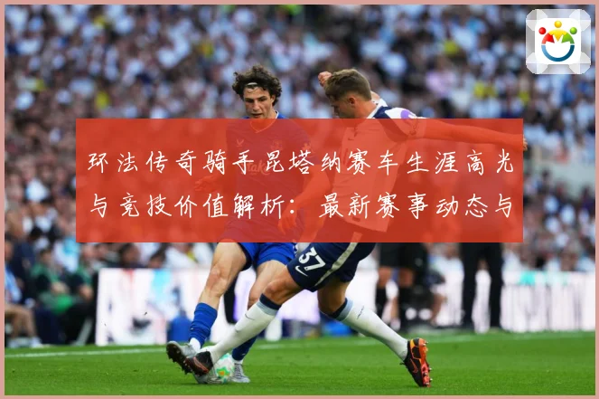 环法传奇骑手昆塔纳赛车生涯高光与竞技价值解析：最新赛事动态与深度分析
