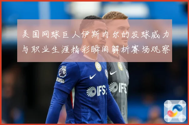 美国网球巨人伊斯内尔的发球威力与职业生涯精彩瞬间解析赛场观察：最新赛事动态与深度分析