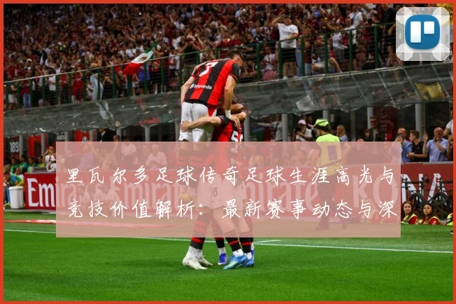 里瓦尔多足球传奇足球生涯高光与竞技价值解析：最新赛事动态与深度分析