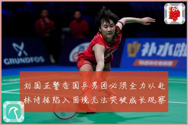 刘国正警告国乒男团必须全力以赴林诗栋陷入困境无法突破成长观察：最新赛事动态与深度分析