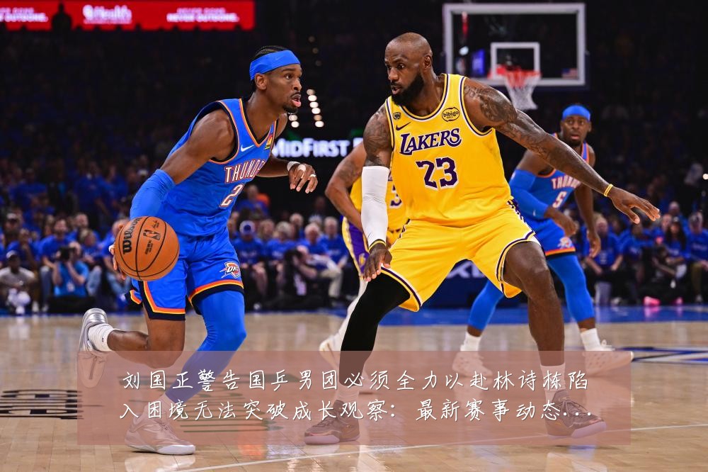 刘国正警告国乒男团必须全力以赴林诗栋陷入困境无法突破成长观察:最新赛事动态与深度分析